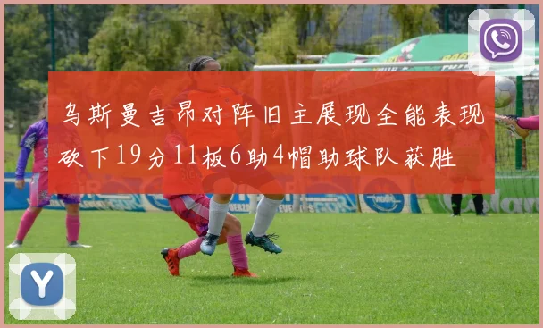 乌斯曼吉昂对阵旧主展现全能表现砍下19分11板6助4帽助球队获胜