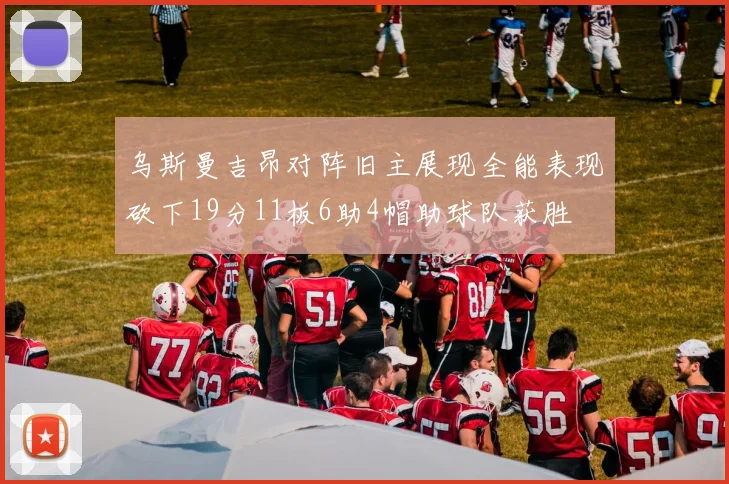 乌斯曼吉昂对阵旧主展现全能表现砍下19分11板6助4帽助球队获胜