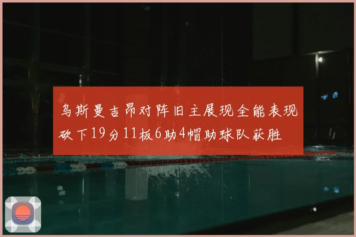 乌斯曼吉昂对阵旧主展现全能表现砍下19分11板6助4帽助球队获胜